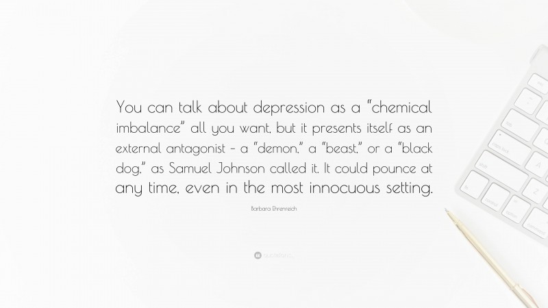 Barbara Ehrenreich Quote: “You can talk about depression as a “chemical imbalance” all you want, but it presents itself as an external antagonist – a “demon,” a “beast,” or a “black dog,” as Samuel Johnson called it. It could pounce at any time, even in the most innocuous setting.”