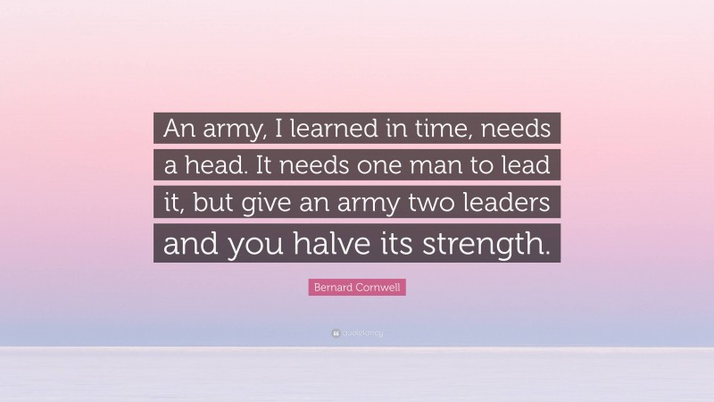 Bernard Cornwell Quote: “An army, I learned in time, needs a head. It needs one man to lead it, but give an army two leaders and you halve its strength.”