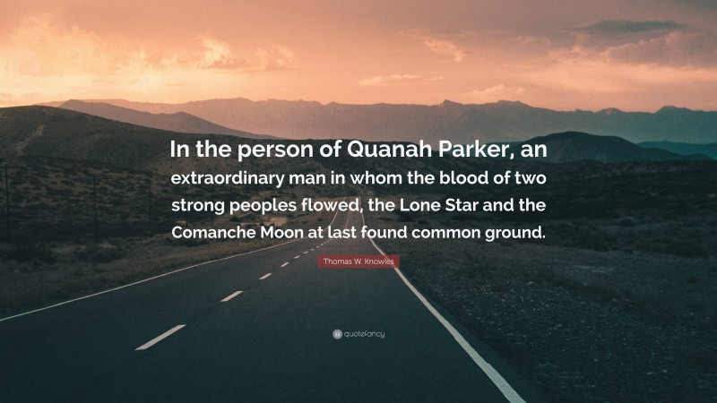 Thomas W. Knowles Quote: “In the person of Quanah Parker, an extraordinary man in whom the blood of two strong peoples flowed, the Lone Star and the Comanche Moon at last found common ground.”