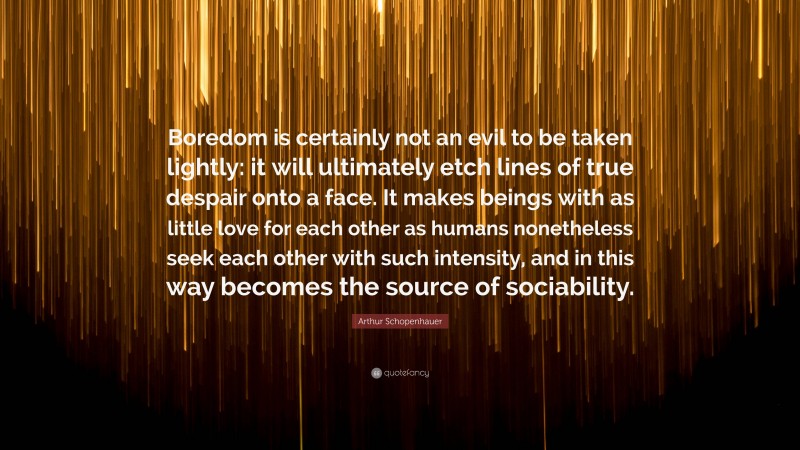 Arthur Schopenhauer Quote: “Boredom is certainly not an evil to be taken lightly: it will ultimately etch lines of true despair onto a face. It makes beings with as little love for each other as humans nonetheless seek each other with such intensity, and in this way becomes the source of sociability.”
