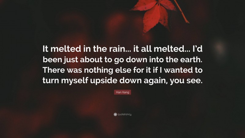 Han Kang Quote: “It melted in the rain... it all melted... I’d been just about to go down into the earth. There was nothing else for it if I wanted to turn myself upside down again, you see.”