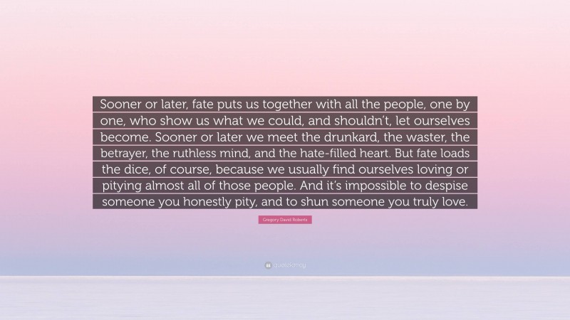 Gregory David Roberts Quote: “Sooner or later, fate puts us together with all the people, one by one, who show us what we could, and shouldn’t, let ourselves become. Sooner or later we meet the drunkard, the waster, the betrayer, the ruthless mind, and the hate-filled heart. But fate loads the dice, of course, because we usually find ourselves loving or pitying almost all of those people. And it’s impossible to despise someone you honestly pity, and to shun someone you truly love.”