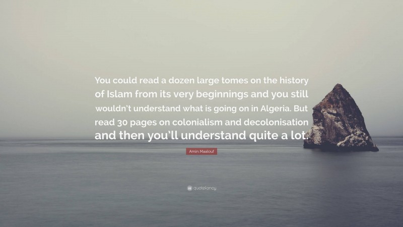 Amin Maalouf Quote: “You could read a dozen large tomes on the history of Islam from its very beginnings and you still wouldn’t understand what is going on in Algeria. But read 30 pages on colonialism and decolonisation and then you’ll understand quite a lot.”