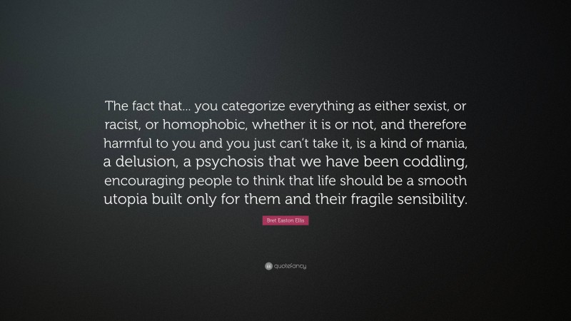 Bret Easton Ellis Quote: “The fact that... you categorize everything as either sexist, or racist, or homophobic, whether it is or not, and therefore harmful to you and you just can’t take it, is a kind of mania, a delusion, a psychosis that we have been coddling, encouraging people to think that life should be a smooth utopia built only for them and their fragile sensibility.”
