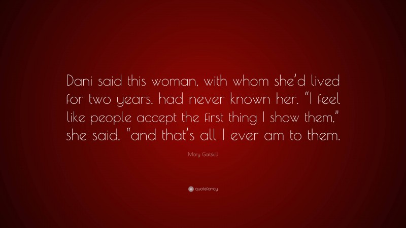 Mary Gaitskill Quote: “Dani said this woman, with whom she’d lived for two years, had never known her. “I feel like people accept the first thing I show them,” she said, “and that’s all I ever am to them.”