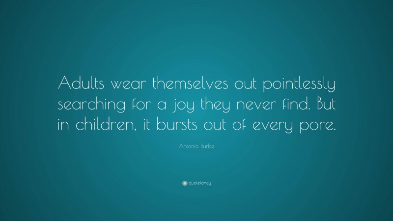 Antonio Iturbe Quote: “Adults wear themselves out pointlessly searching for a joy they never find. But in children, it bursts out of every pore.”