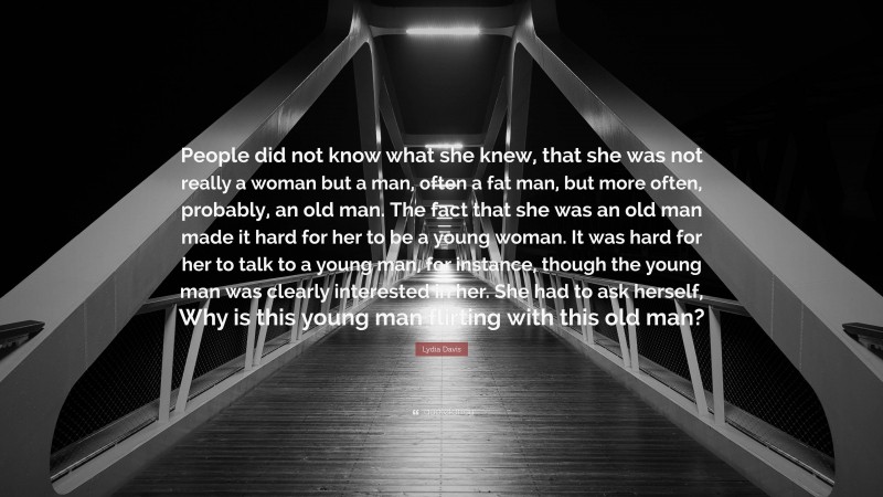 Lydia Davis Quote: “People did not know what she knew, that she was not really a woman but a man, often a fat man, but more often, probably, an old man. The fact that she was an old man made it hard for her to be a young woman. It was hard for her to talk to a young man, for instance, though the young man was clearly interested in her. She had to ask herself, Why is this young man flirting with this old man?”