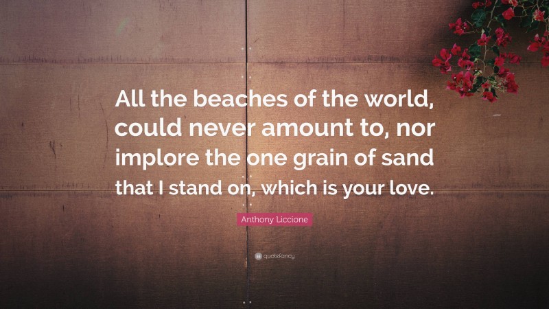 Anthony Liccione Quote: “All the beaches of the world, could never amount to, nor implore the one grain of sand that I stand on, which is your love.”