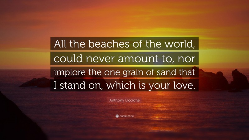 Anthony Liccione Quote: “All the beaches of the world, could never amount to, nor implore the one grain of sand that I stand on, which is your love.”