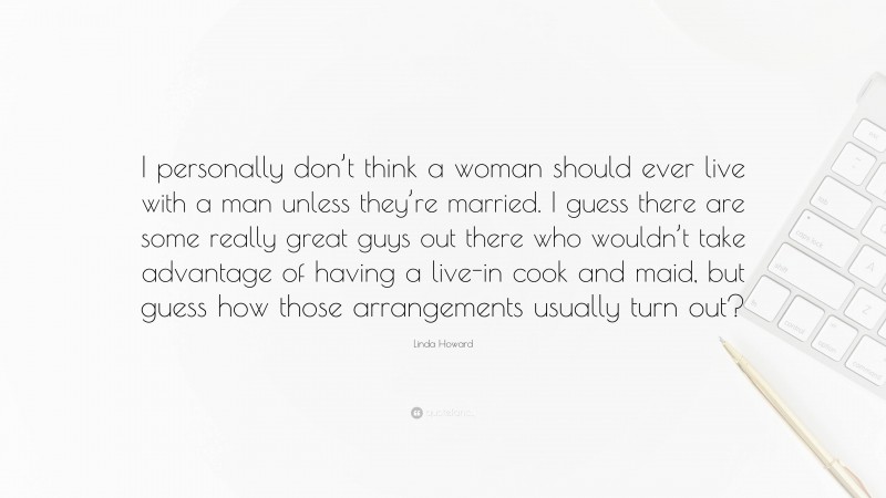 Linda Howard Quote: “I personally don’t think a woman should ever live with a man unless they’re married. I guess there are some really great guys out there who wouldn’t take advantage of having a live-in cook and maid, but guess how those arrangements usually turn out?”