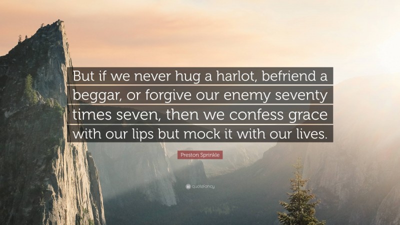 Preston Sprinkle Quote: “But if we never hug a harlot, befriend a beggar, or forgive our enemy seventy times seven, then we confess grace with our lips but mock it with our lives.”