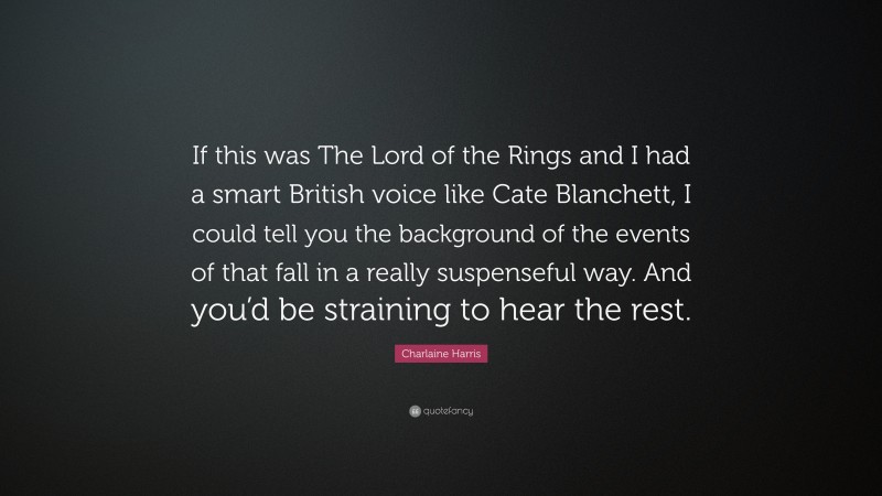 Charlaine Harris Quote: “If this was The Lord of the Rings and I had a smart British voice like Cate Blanchett, I could tell you the background of the events of that fall in a really suspenseful way. And you’d be straining to hear the rest.”