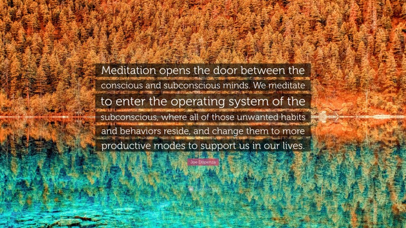 Joe Dispenza Quote: “Meditation opens the door between the conscious and subconscious minds. We meditate to enter the operating system of the subconscious, where all of those unwanted habits and behaviors reside, and change them to more productive modes to support us in our lives.”