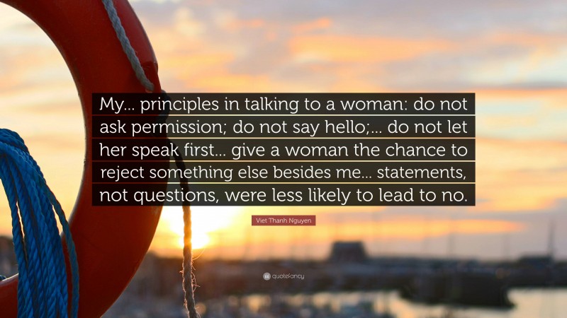 Viet Thanh Nguyen Quote: “My... principles in talking to a woman: do not ask permission; do not say hello;... do not let her speak first... give a woman the chance to reject something else besides me... statements, not questions, were less likely to lead to no.”