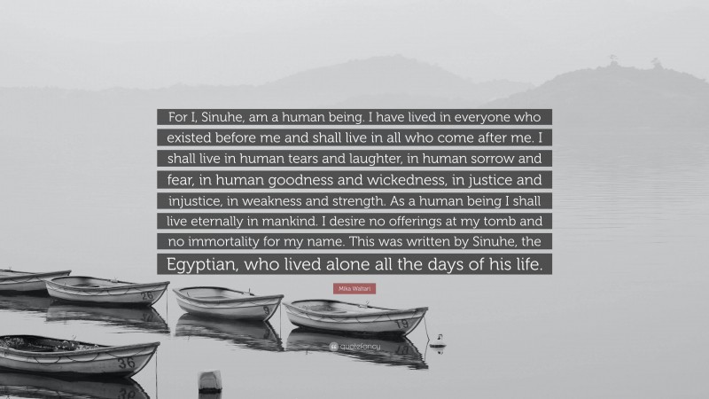 Mika Waltari Quote: “For I, Sinuhe, am a human being. I have lived in everyone who existed before me and shall live in all who come after me. I shall live in human tears and laughter, in human sorrow and fear, in human goodness and wickedness, in justice and injustice, in weakness and strength. As a human being I shall live eternally in mankind. I desire no offerings at my tomb and no immortality for my name. This was written by Sinuhe, the Egyptian, who lived alone all the days of his life.”