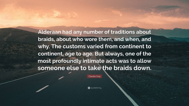 Claudia Gray Quote: “Alderaan had any number of traditions about braids, about who wore them, and when, and why. The customs varied from continent to continent, age to age. But always, one of the most profoundly intimate acts was to allow someone else to take the braids down.”