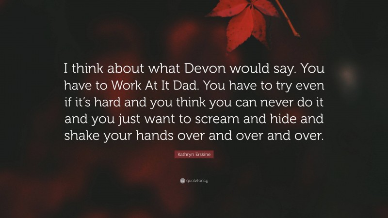 Kathryn Erskine Quote: “I think about what Devon would say. You have to Work At It Dad. You have to try even if it’s hard and you think you can never do it and you just want to scream and hide and shake your hands over and over and over.”