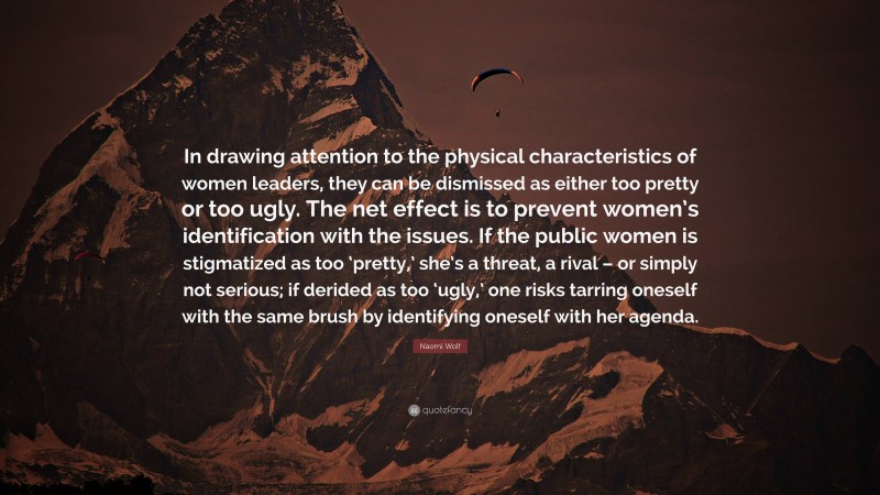 Naomi Wolf Quote: “In drawing attention to the physical characteristics of women leaders, they can be dismissed as either too pretty or too ugly. The net effect is to prevent women’s identification with the issues. If the public women is stigmatized as too ‘pretty,’ she’s a threat, a rival – or simply not serious; if derided as too ‘ugly,’ one risks tarring oneself with the same brush by identifying oneself with her agenda.”