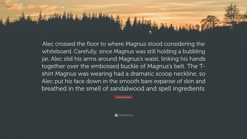 Cassandra Clare Quote: “Alec crossed the floor to where Magnus stood considering the whiteboard. Carefully, since Magnus was still holding a bubbling jar, Alec slid his arms around Magnus’s waist, linking his hands together over the embossed buckle of Magnus’s belt. The T-shirt Magnus was wearing had a dramatic scoop neckline, so Alec put his face down in the smooth bare expanse of skin and breathed in the smell of sandalwood and spell ingredients.”