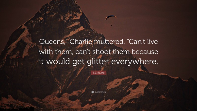 T.J. Klune Quote: “Queens,” Charlie muttered. “Can’t live with them, can’t shoot them because it would get glitter everywhere.”