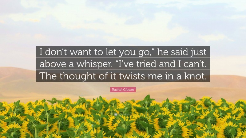 Rachel Gibson Quote: “I don’t want to let you go,” he said just above a whisper. “I’ve tried and I can’t. The thought of it twists me in a knot.”