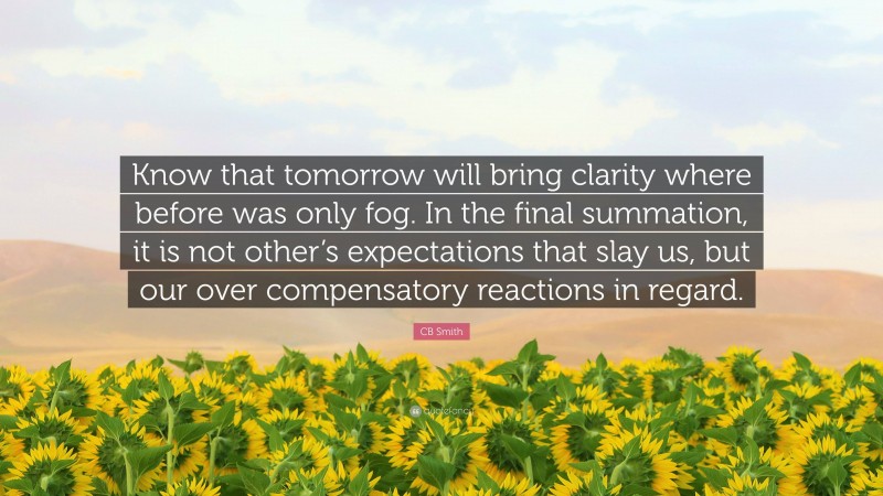CB Smith Quote: “Know that tomorrow will bring clarity where before was only fog. In the final summation, it is not other’s expectations that slay us, but our over compensatory reactions in regard.”