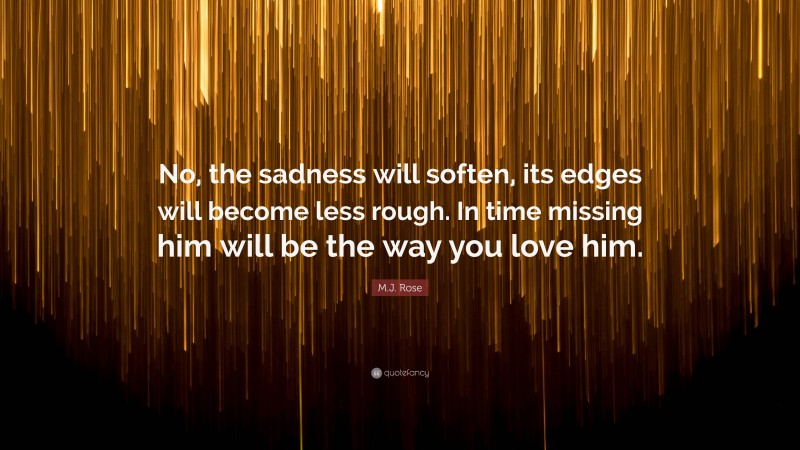 M.J. Rose Quote: “No, the sadness will soften, its edges will become less rough. In time missing him will be the way you love him.”