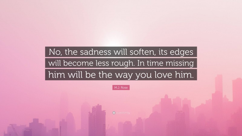 M.J. Rose Quote: “No, the sadness will soften, its edges will become less rough. In time missing him will be the way you love him.”