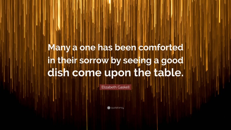 Elizabeth Gaskell Quote: “Many a one has been comforted in their sorrow by seeing a good dish come upon the table.”