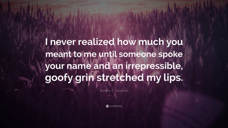 Richelle E. Goodrich Quote: “I never realized how much you meant to me until someone spoke your name and an irrepressible, goofy grin stretched my lips.”