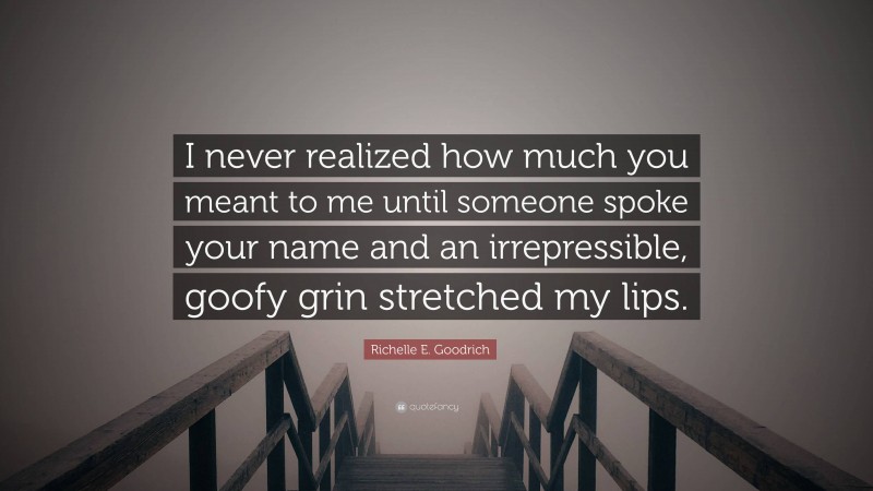Richelle E. Goodrich Quote: “I never realized how much you meant to me until someone spoke your name and an irrepressible, goofy grin stretched my lips.”