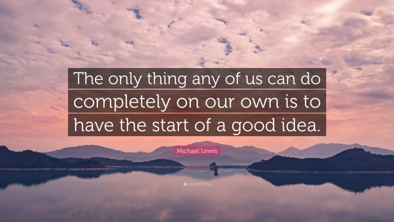 Michael Lewis Quote: “The only thing any of us can do completely on our own is to have the start of a good idea.”