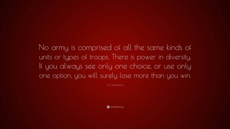 A.J. Darkholme Quote: “No army is comprised of all the same kinds of units or types of troops. There is power in diversity. If you always see only one choice, or use only one option, you will surely lose more than you win.”