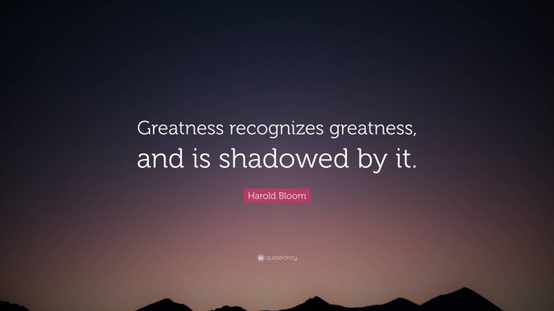 Harold Bloom Quote: “Greatness recognizes greatness, and is shadowed by it.”