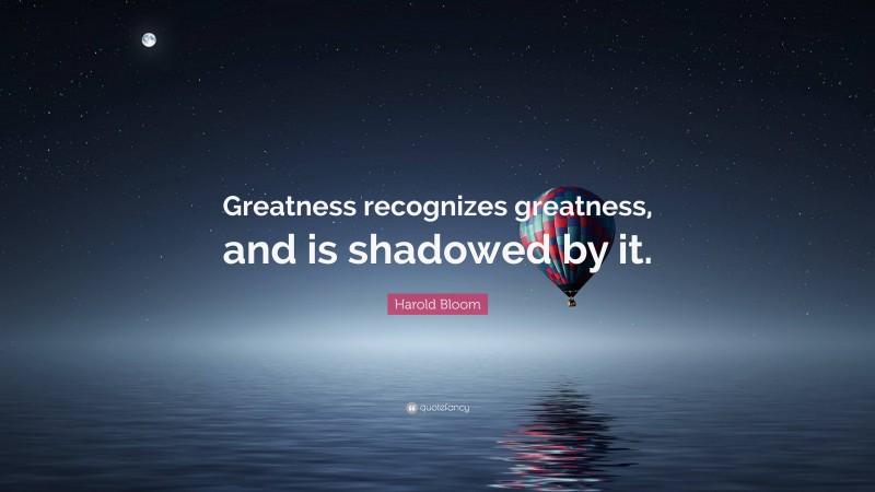 Harold Bloom Quote: “Greatness recognizes greatness, and is shadowed by it.”