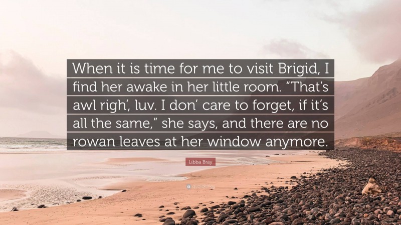 Libba Bray Quote: “When it is time for me to visit Brigid, I find her awake in her little room. “That’s awl righ’, luv. I don’ care to forget, if it’s all the same,” she says, and there are no rowan leaves at her window anymore.”