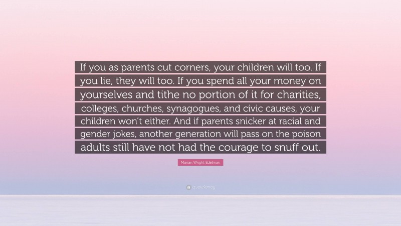 Marian Wright Edelman Quote: “If you as parents cut corners, your children will too. If you lie, they will too. If you spend all your money on yourselves and tithe no portion of it for charities, colleges, churches, synagogues, and civic causes, your children won’t either. And if parents snicker at racial and gender jokes, another generation will pass on the poison adults still have not had the courage to snuff out.”