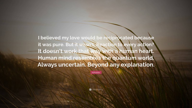 Abhaidev Quote: “I believed my love would be reciprocated because it was pure. But it wasn’t. Reaction to every action? It doesn’t work that way with a human heart. Human mind resembles the quantum world. Always uncertain. Beyond any explanation.”