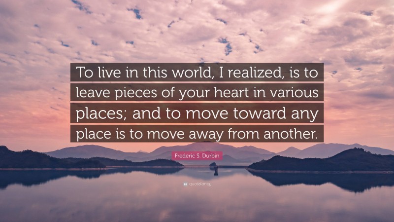 Frederic S. Durbin Quote: “To live in this world, I realized, is to leave pieces of your heart in various places; and to move toward any place is to move away from another.”
