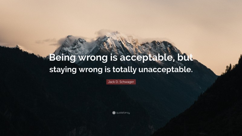 Jack D. Schwager Quote: “Being wrong is acceptable, but staying wrong is totally unacceptable.”