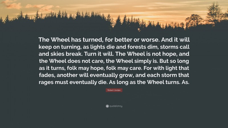Robert Jordan Quote: “The Wheel has turned, for better or worse. And it will keep on turning, as lights die and forests dim, storms call and skies break. Turn it will. The Wheel is not hope, and the Wheel does not care, the Wheel simply is. But so long as it turns, folk may hope, folk may care. For with light that fades, another will eventually grow, and each storm that rages must eventually die. As long as the Wheel turns. As.”