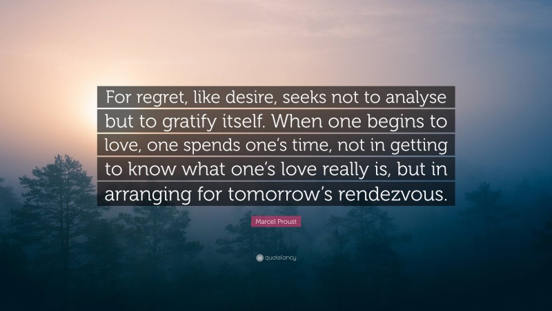 Marcel Proust Quote: “For regret, like desire, seeks not to analyse but to gratify itself. When one begins to love, one spends one’s time, not in getting to know what one’s love really is, but in arranging for tomorrow’s rendezvous.”