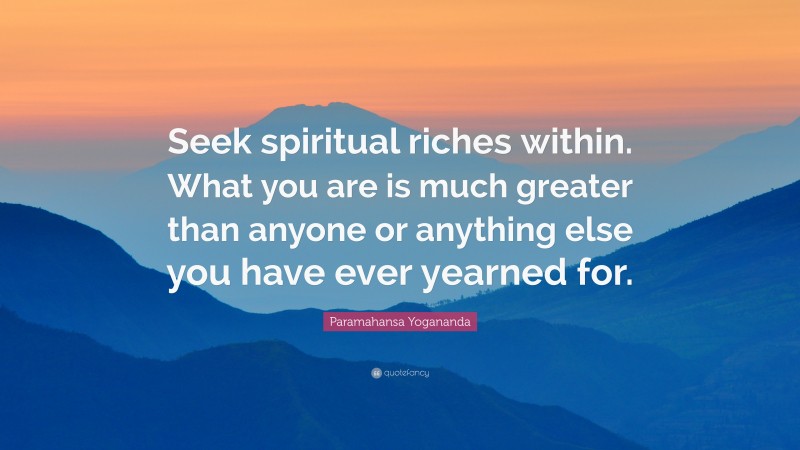Paramahansa Yogananda Quote: “Seek spiritual riches within. What you are is much greater than anyone or anything else you have ever yearned for.”