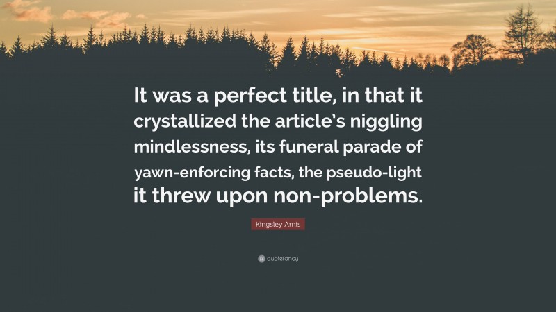 Kingsley Amis Quote: “It was a perfect title, in that it crystallized the article’s niggling mindlessness, its funeral parade of yawn-enforcing facts, the pseudo-light it threw upon non-problems.”