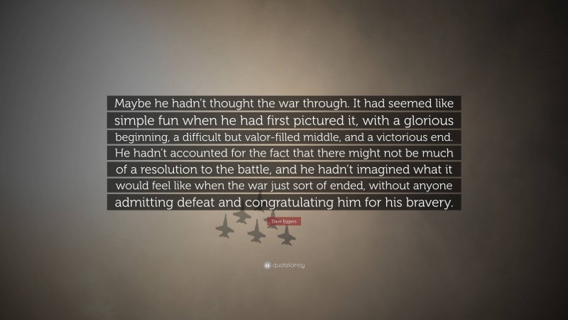 Dave Eggers Quote: “Maybe he hadn’t thought the war through. It had seemed like simple fun when he had first pictured it, with a glorious beginning, a difficult but valor-filled middle, and a victorious end. He hadn’t accounted for the fact that there might not be much of a resolution to the battle, and he hadn’t imagined what it would feel like when the war just sort of ended, without anyone admitting defeat and congratulating him for his bravery.”