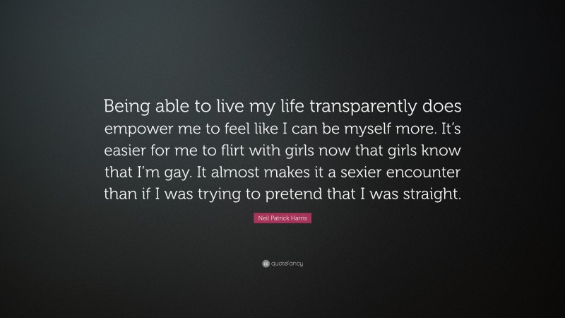 Neil Patrick Harris Quote: “Being able to live my life transparently does empower me to feel like I can be myself more. It’s easier for me to flirt with girls now that girls know that I’m gay. It almost makes it a sexier encounter than if I was trying to pretend that I was straight.”