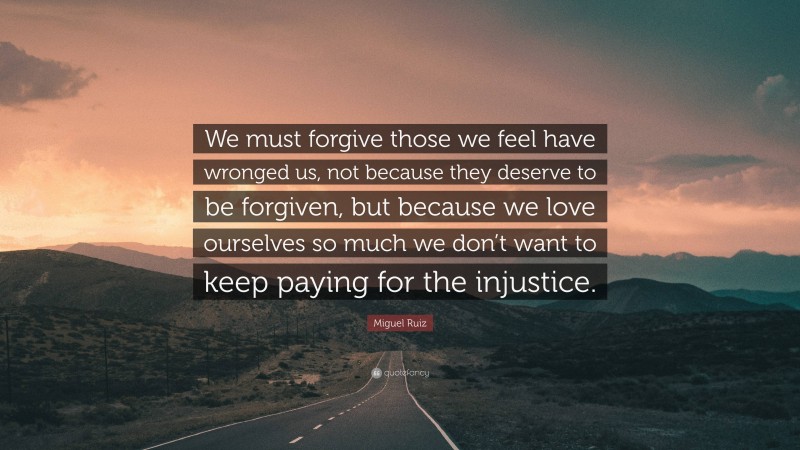 Miguel Ruiz Quote: “We must forgive those we feel have wronged us, not because they deserve to be forgiven, but because we love ourselves so much we don’t want to keep paying for the injustice.”