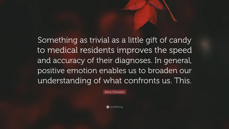 Barry Schwartz Quote: “Something as trivial as a little gift of candy to medical residents improves the speed and accuracy of their diagnoses. In general, positive emotion enables us to broaden our understanding of what confronts us. This.”