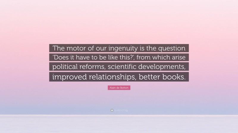Alain de Botton Quote: “The motor of our ingenuity is the question ‘Does it have to be like this?’, from which arise political reforms, scientific developments, improved relationships, better books.”