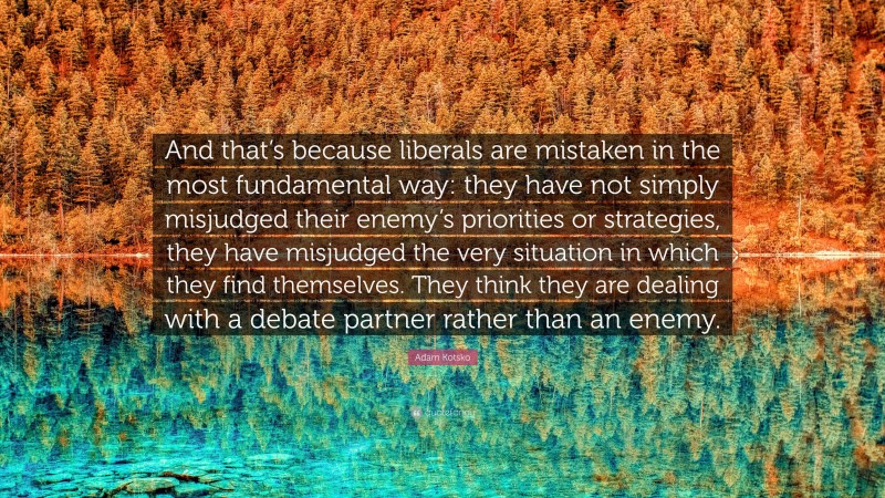 Adam Kotsko Quote: “And that’s because liberals are mistaken in the most fundamental way: they have not simply misjudged their enemy’s priorities or strategies, they have misjudged the very situation in which they find themselves. They think they are dealing with a debate partner rather than an enemy.”